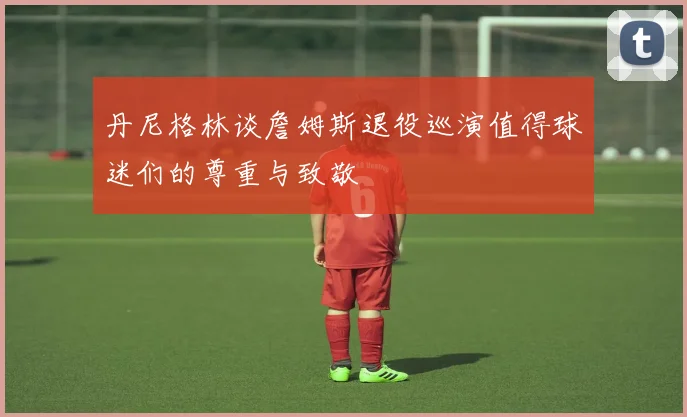 丹尼格林谈詹姆斯退役巡演值得球迷们的尊重与致敬