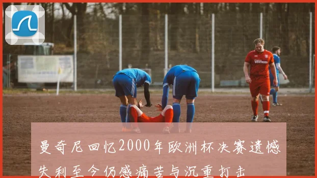 曼奇尼回忆2000年欧洲杯决赛遗憾失利至今仍感痛苦与沉重打击