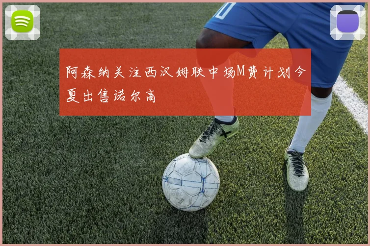阿森纳关注西汉姆联中场M费计划今夏出售诺尔高