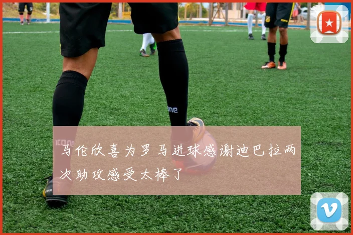 马伦欣喜为罗马进球感谢迪巴拉两次助攻感受太棒了