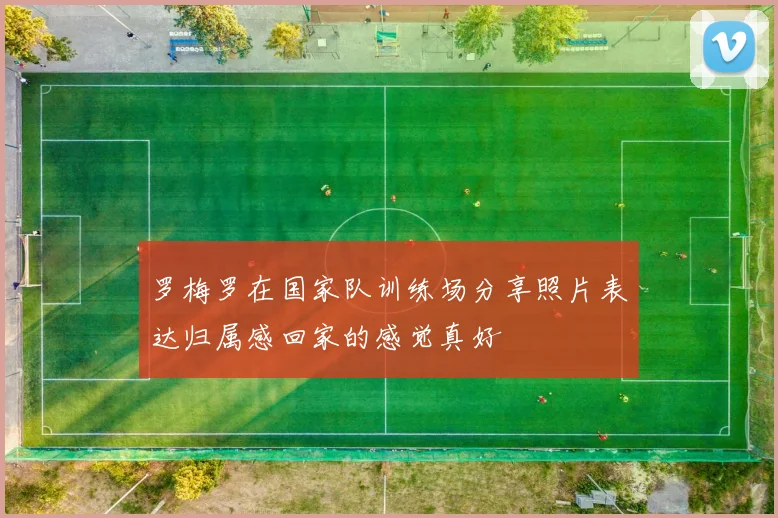 罗梅罗在国家队训练场分享照片表达归属感回家的感觉真好
