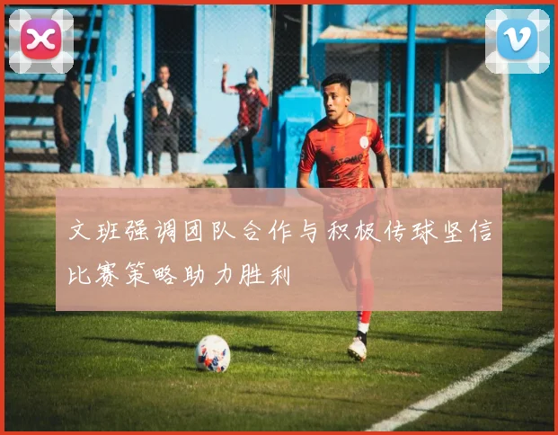 文班强调团队合作与积极传球坚信比赛策略助力胜利