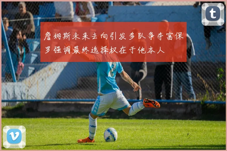 詹姆斯未来去向引发多队争夺富保罗强调最终选择权在于他本人