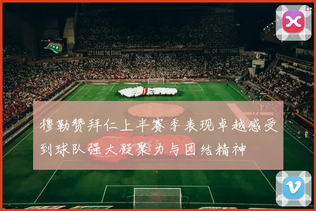穆勒赞拜仁上半赛季表现卓越感受到球队强大凝聚力与团结精神
