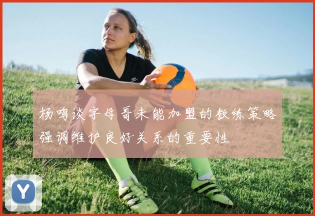 杨鸣谈字母哥未能加盟的教练策略强调维护良好关系的重要性