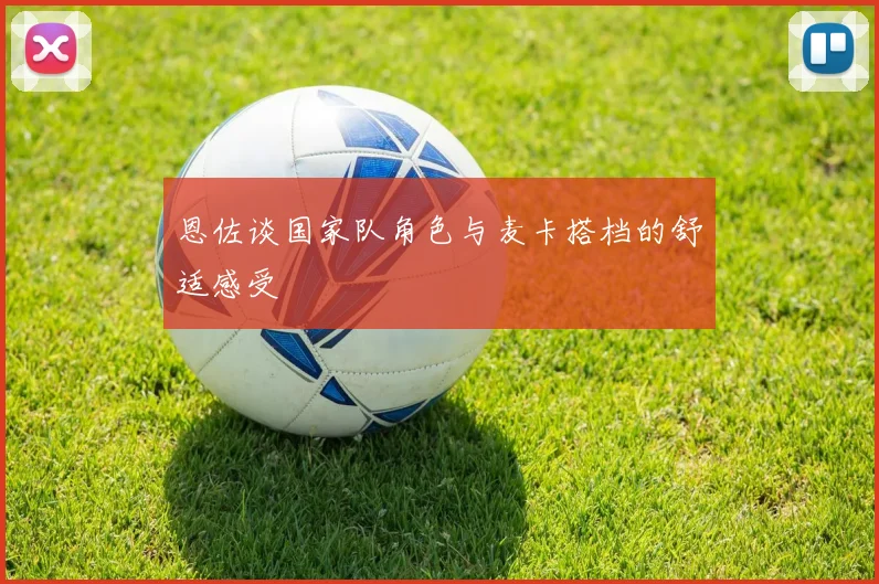 恩佐谈国家队角色与麦卡搭档的舒适感受
