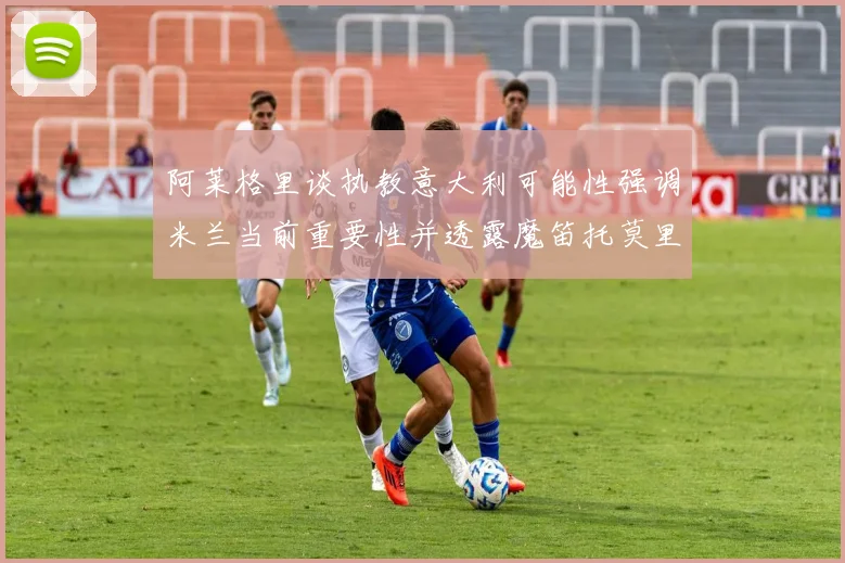 阿莱格里谈执教意大利可能性强调米兰当前重要性并透露魔笛托莫里缺阵消息