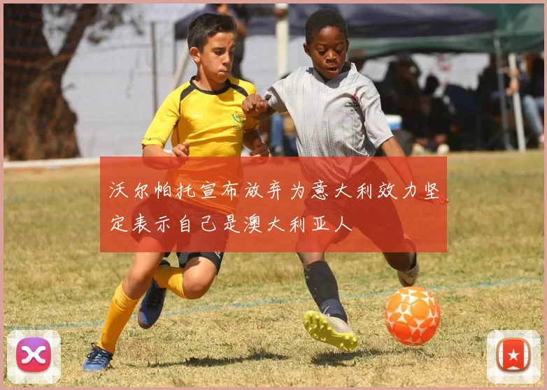 沃尔帕托宣布放弃为意大利效力坚定表示自己是澳大利亚人