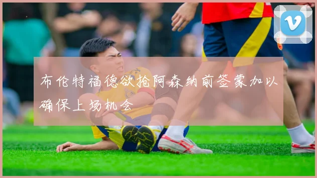 布伦特福德欲抢阿森纳前签蒙加以确保上场机会