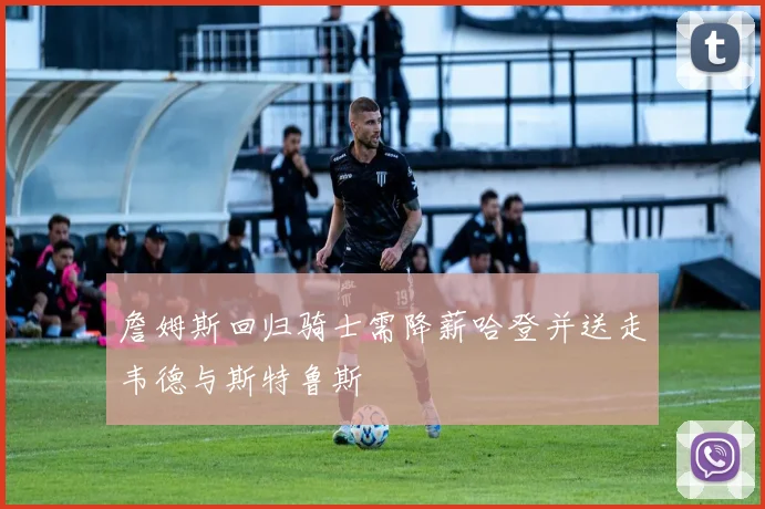 詹姆斯回归骑士需降薪哈登并送走韦德与斯特鲁斯