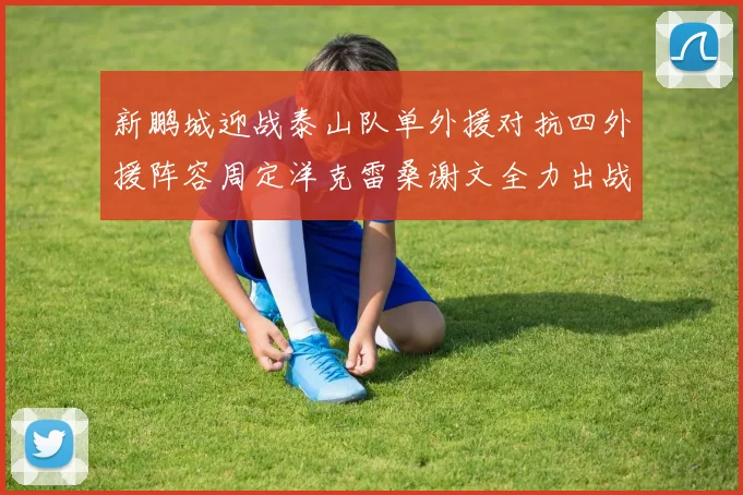 新鹏城迎战泰山队单外援对抗四外援阵容周定洋克雷桑谢文全力出战