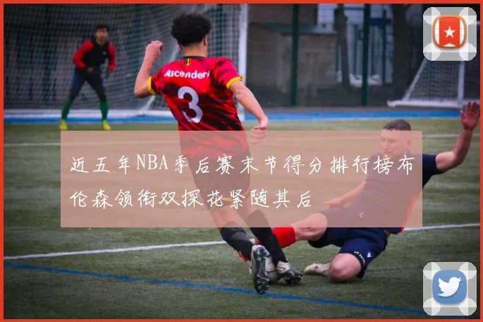 近五年NBA季后赛末节得分排行榜布伦森领衔双探花紧随其后