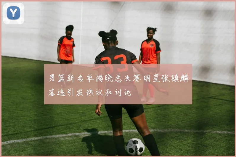 男篮新名单揭晓总决赛明星张镇麟落选引发热议和讨论
