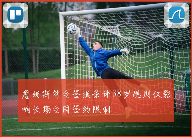 詹姆斯符合签换条件38岁规则仅影响长期合同签约限制