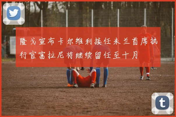 隆戈宣布卡尔维利接任米兰首席执行官富拉尼将继续留任至十月