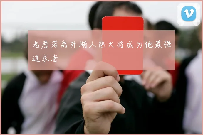 老詹若离开湖人热火将成为他最强追求者