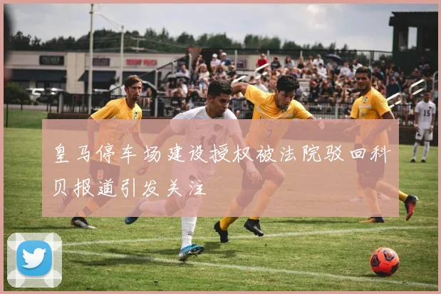 皇马停车场建设授权被法院驳回科贝报道引发关注