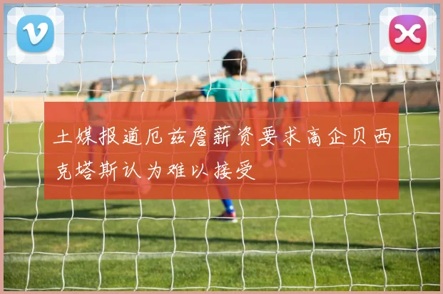 土媒报道厄兹詹薪资要求高企贝西克塔斯认为难以接受